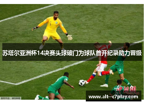 苏塔尔亚洲杯14决赛头球破门为球队首开纪录助力晋级 苏塔尔亚洲杯14决赛头球破门为球队首开纪录助力晋级