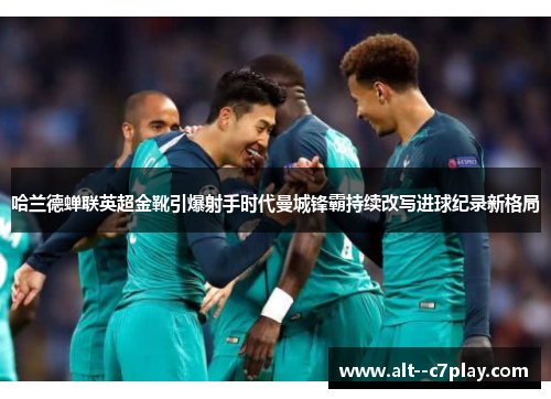哈兰德蝉联英超金靴引爆射手时代曼城锋霸持续改写进球纪录新格局 哈兰德蝉联英超金靴引爆射手时代曼城锋霸持续改写进球纪录新格局
